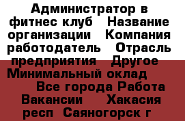 Администратор в фитнес клуб › Название организации ­ Компания-работодатель › Отрасль предприятия ­ Другое › Минимальный оклад ­ 25 000 - Все города Работа » Вакансии   . Хакасия респ.,Саяногорск г.